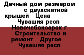 Дачный дом размером 6*4.8 с двухскатной крышей › Цена ­ 520 000 - Чувашия респ., Новочебоксарск г. Строительство и ремонт » Другое   . Чувашия респ.